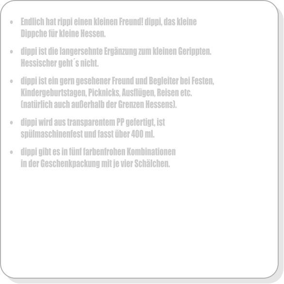 	Endlich hat rippi einen kleinen Freund! dippi, das kleine Dippche fr kleine Hessen.  	dippi ist die langersehnte Ergnzung zum kleinen Gerippten. Hessischer gehts nicht.  	dippi ist ein gern gesehener Freund und Begleiter bei Festen, Kindergeburtstagen, Picknicks, Ausflgen, Reisen etc. (natrlich auch auerhalb der Grenzen Hessens).  	dippi wird aus transparentem PP gefertigt, ist splmaschinenfest und fasst ber 400 ml.   	dippi gibt es in fnf farbenfrohen Kombinationen in der Geschenkpackung mit je vier Schlchen.