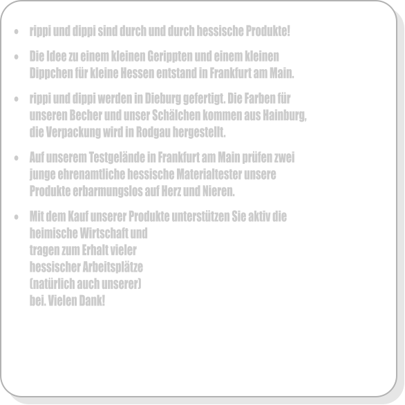 	rippi und dippi sind durch und durch hessische Produkte!  	Die Idee zu einem kleinen Gerippten und einem kleinen Dippchen fr kleine Hessen entstand in Frankfurt am Main.   	rippi und dippi werden in Dieburg gefertigt. Die Farben fr unseren Becher und unser Schlchen kommen aus Hainburg, die Verpackung wird in Rodgau hergestellt.  	Auf unserem Testgelnde in Frankfurt am Main prfen zwei junge ehrenamtliche hessische Materialtester unsere Produkte erbarmungslos auf Herz und Nieren.  	Mit dem Kauf unserer Produkte untersttzen Sie aktiv die heimische Wirtschaft und tragen zum Erhalt vieler hessischer Arbeitspltze  (natrlich auch unserer) bei. Vielen Dank!