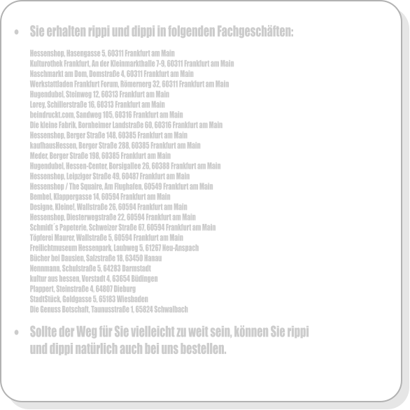 	Sie erhalten rippi und dippi in folgenden Fachgeschften:  Hessenshop, Hasengasse 5, 60311 Frankfurt am Main Kulturothek Frankfurt, An der Kleinmarkthalle 7-9, 60311 Frankfurt am Main Naschmarkt am Dom, Domstrae 4, 60311 Frankfurt am Main Werkstattladen Frankfurt Forum, Rmernerg 32, 60311 Frankfurt am Main Hugendubel, Steinweg 12, 60313 Frankfurt am Main Lorey, Schillerstrae 16, 60313 Frankfurt am Main beindruckt.com, Sandweg 105, 60316 Frankfurt am Main Die kleine Fabrik, Bornheimer Landstrae 60, 60316 Frankfurt am Main  Hessenshop, Berger Strae 148, 60385 Frankfurt am Main kaufhausHessen, Berger Strae 288, 60385 Frankfurt am Main Meder, Berger Strae 198, 60385 Frankfurt am Main Hugendubel, Hessen-Center, Borsigallee 26, 60388 Frankfurt am Main Hessenshop, Leipziger Strae 49, 60487 Frankfurt am Main Hessenshop / The Squaire, Am Flughafen, 60549 Frankfurt am Main Bembel, Klappergasse 14, 60594 Frankfurt am Main Designe, Kleine!, Wallstrae 26, 60594 Frankfurt am Main Hessenshop, Diesterwegstrae 22, 60594 Frankfurt am Main Schmidts Papeterie, Schweizer Strae 67, 60594 Frankfurt am Main Tpferei Maurer, Wallstrae 5, 60594 Frankfurt am Main Freilichtmuseum Hessenpark, Laubweg 5, 61267 Neu-Anspach Bcher bei Dausien, Salzstrae 18, 63450 Hanau Nennmann, Schulstrae 5, 64283 Darmstadt kultur aus hessen, Vorstadt 4, 63654 Bdingen Plappert, Steinstrae 4, 64807 Dieburg StadtStck, Goldgasse 5, 65183 Wiesbaden Die Genuss Botschaft, Taunusstrae 1, 65824 Schwalbach  	Sollte der Weg fr Sie vielleicht zu weit sein, knnen Sie rippi und dippi natrlich auch bei uns bestellen.